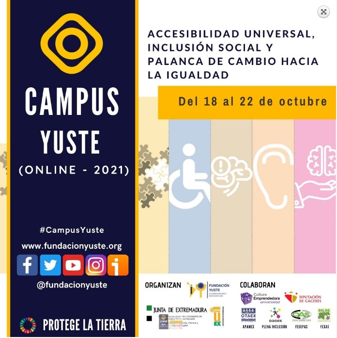 Campus Yuste (online 2021)
 #campusYuste 
www.fundacionuste.org
 Logo Facebook, Logo Twiter, Logo YouTube, Logo Instagram, Logo iVoox. @fundaci&oacute;n Yuste.
Logo Objetivos Desarrollo Sostenible, Protege La Tierra.
ACCESIBILIDAD UNIVERSAL, INCLUSI&Oacute;N SOCIALL Y PALANCA DE CAMBIO HACIA LA IGUALDAD, Del 18 al 22 de octubre. 
ORGANIZAN:  Logo Fundaci&oacute;n  Yuste, Logo Junta Extremadura. Logo Universidad de Extremadura.
COLABORAN:  Logo Cultura Emprendedora Universidad, Logo Diputaci&oacute;n de Caceres, Logo OTAEX, logo OACEX, Logo Oficina Accesibilidad Sensorial, Logo Servicio de interpretaci&oacute;n de Lengua de Signos de Extremadura.
